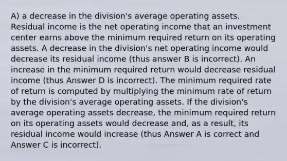 A) a decrease in the division's average operating assets. Residual income is the net operating income that an investment center earns above the minimum required return on its operating assets. A decrease in the division's net operating income would decrease its residual income (thus answer B is incorrect). An increase in the minimum required return would decrease residual income (thus Answer D is incorrect). The minimum required rate of return is computed by multiplying the minimum rate of return by the division's average operating assets. If the division's average operating assets decrease, the minimum required return on its operating assets would decrease and, as a result, its residual income would increase (thus Answer A is correct and Answer C is incorrect).