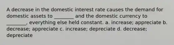 A decrease in the domestic interest rate causes the demand for domestic assets to ________ and the domestic currency to ________, everything else held constant. a. increase; appreciate b. decrease; appreciate c. increase; depreciate d. decrease; depreciate