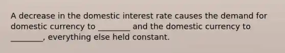 A decrease in the domestic interest rate causes the demand for domestic currency to ________ and the domestic currency to ________, everything else held constant.