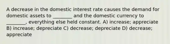 A decrease in the domestic interest rate causes the demand for domestic assets to ________ and the domestic currency to ________, everything else held constant. A) increase; appreciate B) increase; depreciate C) decrease; depreciate D) decrease; appreciate