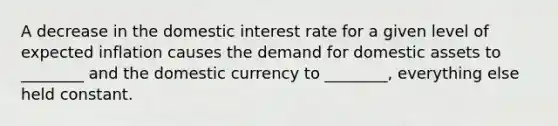 A decrease in the domestic interest rate for a given level of expected inflation causes the demand for domestic assets to ________ and the domestic currency to ________, everything else held constant.