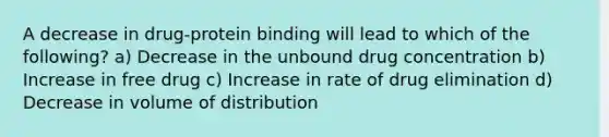 A decrease in drug-protein binding will lead to which of the following? a) Decrease in the unbound drug concentration b) Increase in free drug c) Increase in rate of drug elimination d) Decrease in volume of distribution