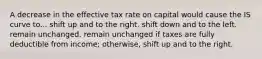 A decrease in the effective tax rate on capital would cause the IS curve to... shift up and to the right. shift down and to the left. remain unchanged. remain unchanged if taxes are fully deductible from income; otherwise, shift up and to the right.