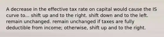 A decrease in the effective tax rate on capital would cause the IS curve to... shift up and to the right. shift down and to the left. remain unchanged. remain unchanged if taxes are fully deductible from income; otherwise, shift up and to the right.