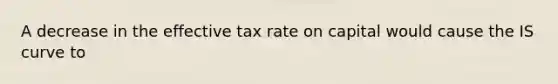 A decrease in the effective tax rate on capital would cause the IS curve to