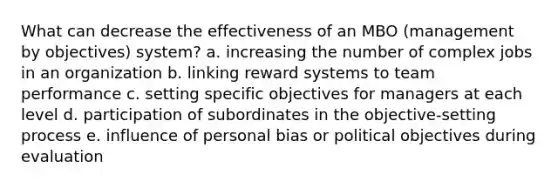 What can decrease the effectiveness of an MBO (management by objectives) system? a. increasing the number of complex jobs in an organization b. linking reward systems to team performance c. setting specific objectives for managers at each level d. participation of subordinates in the objective-setting process e. influence of personal bias or political objectives during evaluation