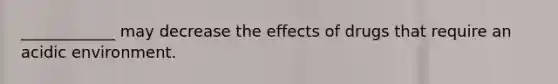 ____________ may decrease the effects of drugs that require an acidic environment.