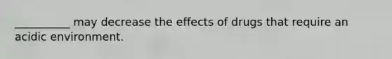 __________ may decrease the effects of drugs that require an acidic environment.