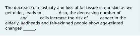 The decrease of elasticity and loss of fat tissue in our skin as we get older, leads to _______. Also, the decreasing number of _______ and _____ cells increase the risk of _____ cancer in the elderly. Redheads and fair-skinned people show age-related changes ______.