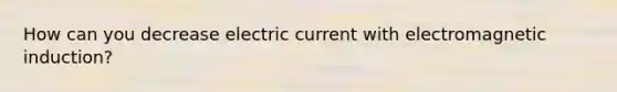 How can you decrease electric current with <a href='https://www.questionai.com/knowledge/kEXybSZ5Yn-electromagnetic-induction' class='anchor-knowledge'>electromagnetic induction</a>?