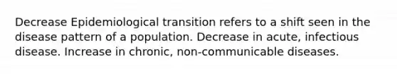 Decrease Epidemiological transition refers to a shift seen in the disease pattern of a population. Decrease in acute, infectious disease. Increase in chronic, non-communicable diseases.