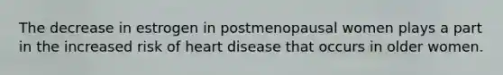 The decrease in estrogen in postmenopausal women plays a part in the increased risk of heart disease that occurs in older women.