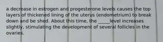 a decrease in estrogen and progesterone levels causes the top layers of thickened lining of the uterus (endometrium) to break down and be shed. About this time, the _____level increases slightly, stimulating the development of several follicles in the ovaries.