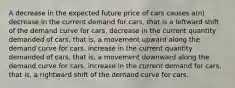 A decrease in the expected future price of cars causes a(n) decrease in the current demand for cars, that is a leftward shift of the demand curve for cars. decrease in the current quantity demanded of cars, that is, a movement upward along the demand curve for cars. increase in the current quantity demanded of cars, that is, a movement downward along the demand curve for cars. increase in the current demand for cars, that is, a rightward shift of the demand curve for cars.