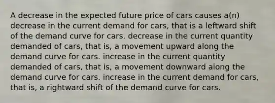 A decrease in the expected future price of cars causes a(n) decrease in the current demand for cars, that is a leftward shift of the demand curve for cars. decrease in the current quantity demanded of cars, that is, a movement upward along the demand curve for cars. increase in the current quantity demanded of cars, that is, a movement downward along the demand curve for cars. increase in the current demand for cars, that is, a rightward shift of the demand curve for cars.