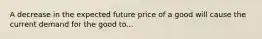 A decrease in the expected future price of a good will cause the current demand for the good to...