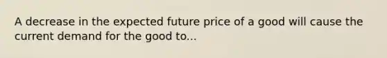 A decrease in the expected future price of a good will cause the current demand for the good to...