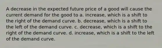 A decrease in the expected future price of a good will cause the current demand for the good to a. increase, which is a shift to the right of the demand curve. b. decrease, which is a shift to the left of the demand curve. c. decrease, which is a shift to the right of the demand curve. d. increase, which is a shift to the left of the demand curve.