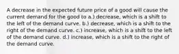 A decrease in the expected future price of a good will cause the current demand for the good to a.) decrease, which is a shift to the left of the demand curve. b.) decrease, which is a shift to the right of the demand curve. c.) increase, which is a shift to the left of the demand curve. d.) increase, which is a shift to the right of the demand curve.