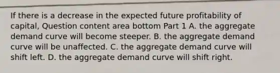 If there is a decrease in the expected future profitability of​ capital, Question content area bottom Part 1 A. the aggregate demand curve will become steeper. B. the aggregate demand curve will be unaffected. C. the aggregate demand curve will shift left. D. the aggregate demand curve will shift right.