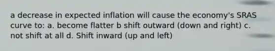 a decrease in expected inflation will cause the economy's SRAS curve to: a. become flatter b shift outward (down and right) c. not shift at all d. Shift inward (up and left)