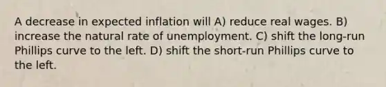 A decrease in expected inflation will A) reduce real wages. B) increase the natural rate of unemployment. C) shift the long-run Phillips curve to the left. D) shift the short-run Phillips curve to the left.