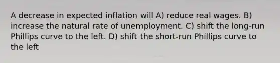 A decrease in expected inflation will A) reduce real wages. B) increase the natural rate of unemployment. C) shift the long-run Phillips curve to the left. D) shift the short-run Phillips curve to the left