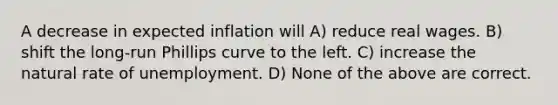 A decrease in expected inflation will A) reduce real wages. B) shift the long-run Phillips curve to the left. C) increase the natural rate of unemployment. D) None of the above are correct.