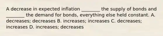 A decrease in expected inflation ________ the supply of bonds and ________ the demand for bonds, everything else held constant. A. decreases; decreases B. increases; increases C. decreases; increases D. increases; decreases