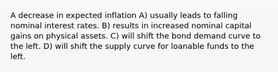 A decrease in expected inflation A) usually leads to falling nominal interest rates. B) results in increased nominal capital gains on physical assets. C) will shift the bond demand curve to the left. D) will shift the supply curve for loanable funds to the left.