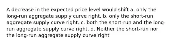 A decrease in the expected price level would shift a. only the long-run aggregate supply curve right. b. only the short-run aggregate supply curve right. c. both the short-run and the long-run aggregate supply curve right. d. Neither the short-run nor the long-run aggregate supply curve right