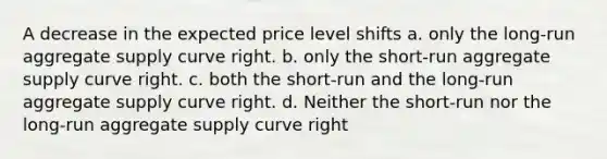 A decrease in the expected price level shifts a. only the long-run aggregate supply curve right. b. only the short-run aggregate supply curve right. c. both the short-run and the long-run aggregate supply curve right. d. Neither the short-run nor the long-run aggregate supply curve right