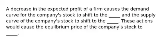 A decrease in the expected profit of a firm causes the demand curve for the company's stock to shift to the _____ and the supply curve of the company's stock to shift to the _____. These actions would cause the equilbrium price of the company's stock to _____.