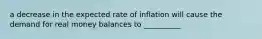 a decrease in the expected rate of inflation will cause the demand for real money balances to __________