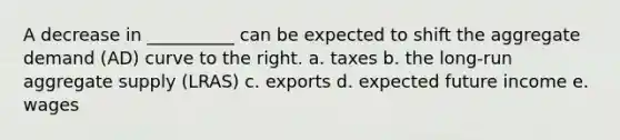 A decrease in __________ can be expected to shift the aggregate demand (AD) curve to the right. a. taxes b. the long-run aggregate supply (LRAS) c. exports d. expected future income e. wages