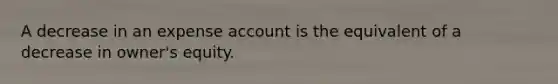 A decrease in an expense account is the equivalent of a decrease in owner's equity.