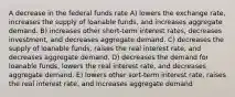 A decrease in the federal funds rate A) lowers the exchange rate, increases the supply of loanable funds, and increases aggregate demand. B) increases other short-term interest rates, decreases investment, and decreases aggregate demand. C) decreases the supply of loanable funds, raises the real interest rate, and decreases aggregate demand. D) decreases the demand for loanable funds, lowers the real interest rate, and decreases aggregate demand. E) lowers other sort-term interest rate, raises the real interest rate, and increases aggregate demand