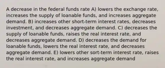 A decrease in the federal funds rate A) lowers the exchange rate, increases the supply of loanable funds, and increases aggregate demand. B) increases other short-term interest rates, decreases investment, and decreases aggregate demand. C) decreases the supply of loanable funds, raises the real interest rate, and decreases aggregate demand. D) decreases the demand for loanable funds, lowers the real interest rate, and decreases aggregate demand. E) lowers other sort-term interest rate, raises the real interest rate, and increases aggregate demand