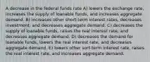 A decrease in the federal funds rate A) lowers the exchange rate, increases the supply of loanable funds, and increases aggregate demand. B) increases other short-term interest rates, decreases investment, and decreases aggregate demand. C) decreases the supply of loanable funds, raises the real interest rate, and decreases aggregate demand. D) decreases the demand for loanable funds, lowers the real interest rate, and decreases aggregate demand. E) lowers other sort-term interest rate, raises the real interest rate, and increases aggregate demand.