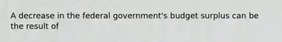 A decrease in the federal​ government's budget surplus can be the result of