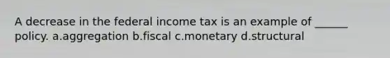 A decrease in the federal income tax is an example of ______ policy. a.aggregation b.fiscal c.monetary d.structural