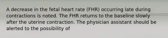 A decrease in the fetal heart rate (FHR) occurring late during contractions is noted. The FHR returns to the baseline slowly after the uterine contraction. The physician assistant should be alerted to the possibility of