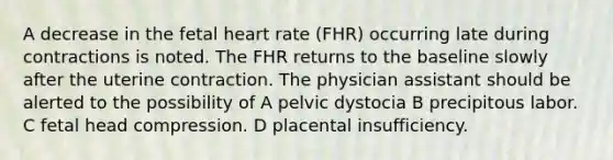 A decrease in the fetal heart rate (FHR) occurring late during contractions is noted. The FHR returns to the baseline slowly after the uterine contraction. The physician assistant should be alerted to the possibility of A pelvic dystocia B precipitous labor. C fetal head compression. D placental insufficiency.