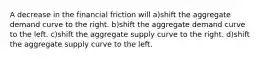 A decrease in the financial friction will a)shift the aggregate demand curve to the right. b)shift the aggregate demand curve to the left. c)shift the aggregate supply curve to the right. d)shift the aggregate supply curve to the left.