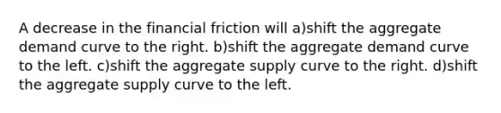 A decrease in the financial friction will a)shift the aggregate demand curve to the right. b)shift the aggregate demand curve to the left. c)shift the aggregate supply curve to the right. d)shift the aggregate supply curve to the left.