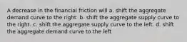 A decrease in the financial friction will a. shift the aggregate demand curve to the right. b. shift the aggregate supply curve to the right. c. shift the aggregate supply curve to the left. d. shift the aggregate demand curve to the left