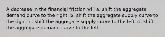 A decrease in the financial friction will a. shift the aggregate demand curve to the right. b. shift the aggregate supply curve to the right. c. shift the aggregate supply curve to the left. d. shift the aggregate demand curve to the left