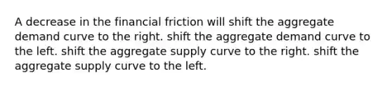 A decrease in the financial friction will shift the aggregate demand curve to the right. shift the aggregate demand curve to the left. shift the aggregate supply curve to the right. shift the aggregate supply curve to the left.