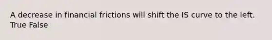 A decrease in financial frictions will shift the IS curve to the left. True False