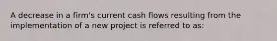 A decrease in a firm's current cash flows resulting from the implementation of a new project is referred to as: